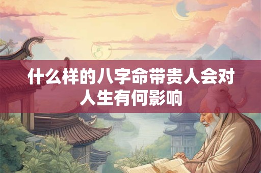 什么样的八字命带贵人会对人生有何影响
