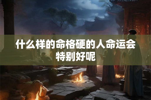 什么样的命格硬的人命运会特别好呢