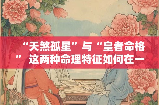 “天煞孤星”与“皇者命格” 这两种命理特征如何在一个人身上同时存在