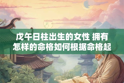 戊午日柱出生的女性 拥有怎样的命格如何根据命格起一个好名字