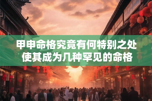 甲申命格究竟有何特别之处 使其成为几种罕见的命格之一