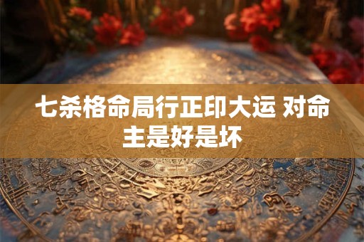 七杀格命局行正印大运 对命主是好是坏