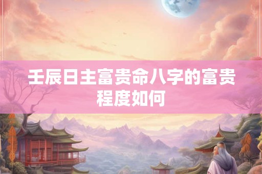 壬辰日主富贵命八字的富贵程度如何