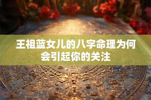 王祖蓝女儿的八字命理为何会引起你的关注 王祖蓝女儿的八字命理为何会引起你的关注