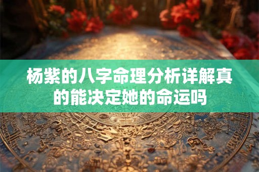 杨紫的八字命理分析详解真的能决定她的命运吗