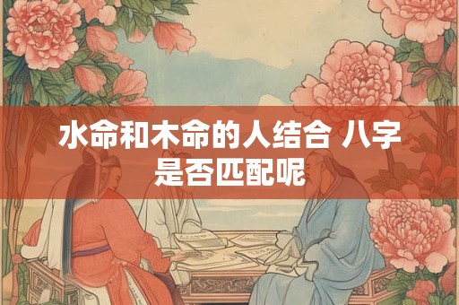 水命和木命的人结合 八字是否匹配呢