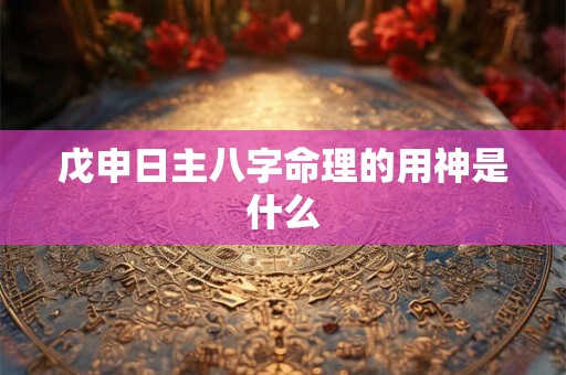 戊申日主八字命理的用神是什么 戊申日主八字命理的用神是什么