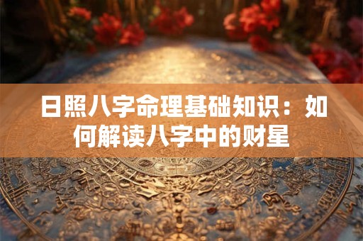日照八字命理基础知识:如何解读八字中的财星 日照八字命理基础知识:如何解读八字中的财星