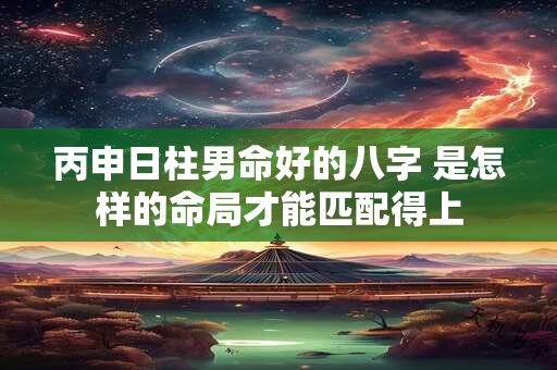 丙申日柱男命好的八字 是怎样的命局才能匹配得上