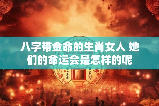 八字带金命的生肖女人 她们的命运会是怎样的呢