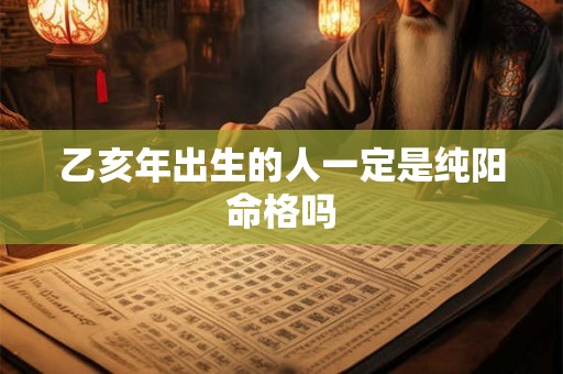 乙亥年出生的人一定是纯阳命格吗