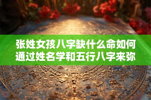 张姓女孩八字缺什么命如何通过姓名学和五行八字来弥补