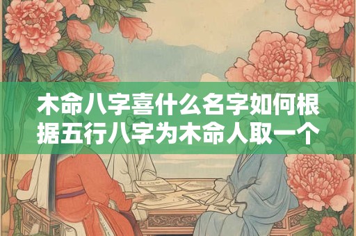 木命八字喜什么名字如何根据五行八字为木命人取一个吉祥的名字