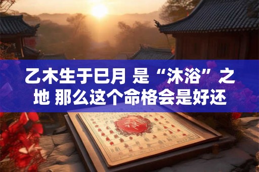 乙木生于巳月 是“沐浴”之地 那么这个命格会是好还是坏呢