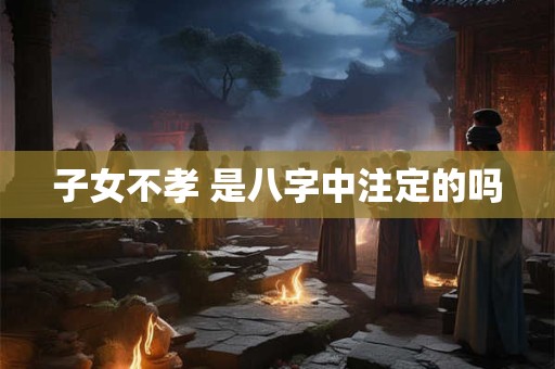 子女不孝 是八字中注定的吗