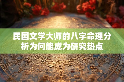 民国文学大师的八字命理分析为何能成为研究热点