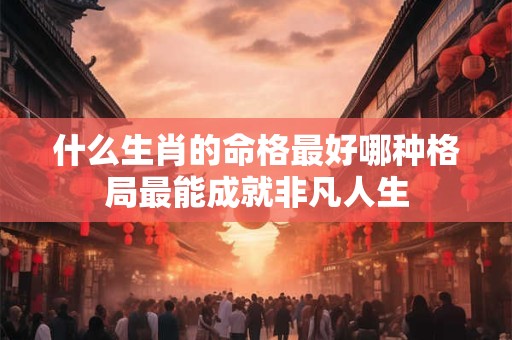 什么生肖的命格最好哪种格局最能成就非凡人生