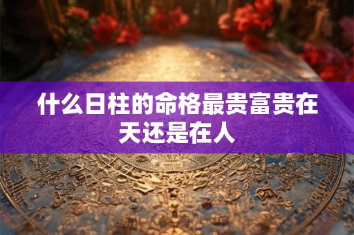 什么日柱的命格最贵富贵在天还是在人