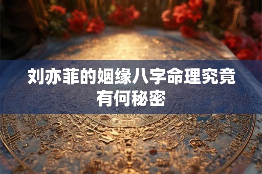 刘亦菲的姻缘八字命理究竟有何秘密