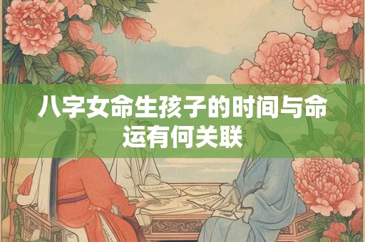 八字女命生孩子的时间与命运有何关联