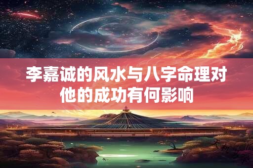 李嘉诚的风水与八字命理对他的成功有何影响