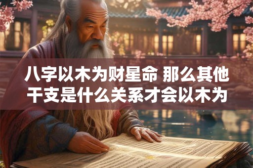 八字以木为财星命 那么其他干支是什么关系才会以木为财星呢