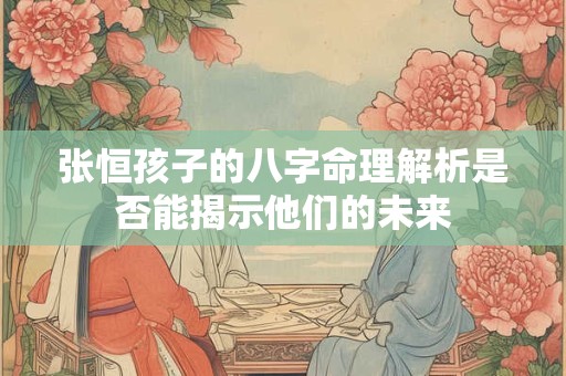 张恒孩子的八字命理解析是否能揭示他们的未来