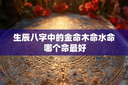 生辰八字中的金命木命水命 哪个命最好