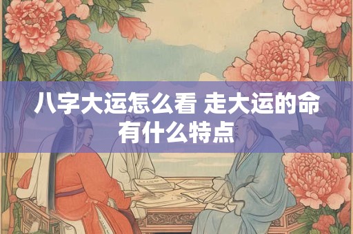 八字大运怎么看 走大运的命有什么特点
