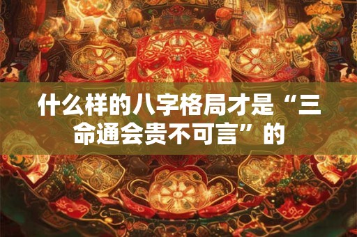 什么样的八字格局才是“三命通会贵不可言”的