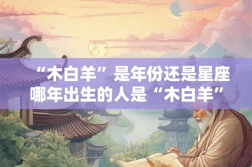 “木白羊”是年份还是星座哪年出生的人是“木白羊”命格