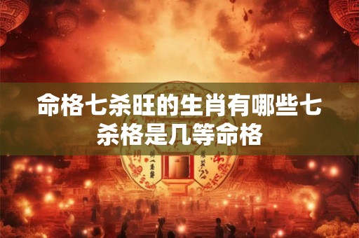 命格七杀旺的生肖有哪些七杀格是几等命格