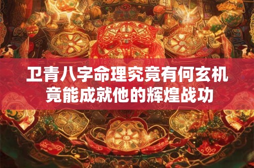 卫青八字命理究竟有何玄机 竟能成就他的辉煌战功