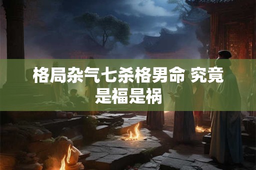 格局杂气七杀格男命 究竟是福是祸