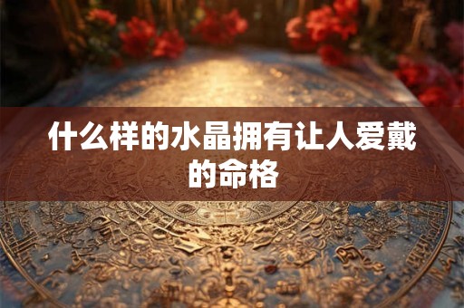 什么样的水晶拥有让人爱戴的命格