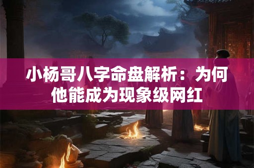 小杨哥八字命盘解析：为何他能成为现象级网红