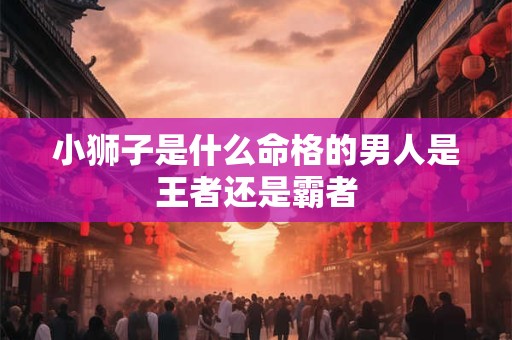 小狮子是什么命格的男人是王者还是霸者