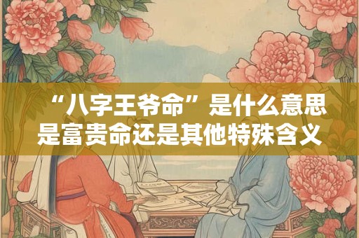 “八字王爷命”是什么意思是富贵命还是其他特殊含义