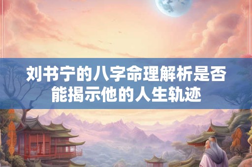 刘书宁的八字命理解析是否能揭示他的人生轨迹