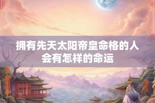 拥有先天太阳帝皇命格的人会有怎样的命运