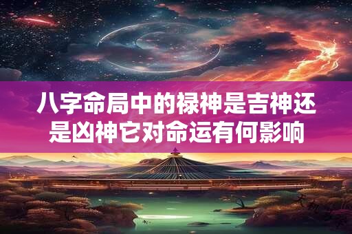 八字命局中的禄神是吉神还是凶神它对命运有何影响 八字命局中的禄神是吉神还是凶神它对命运有何影响