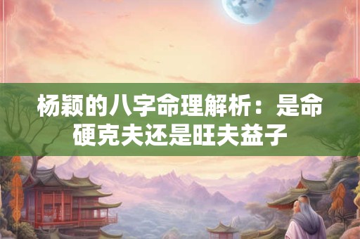 杨颖的八字命理解析：是命硬克夫还是旺夫益子