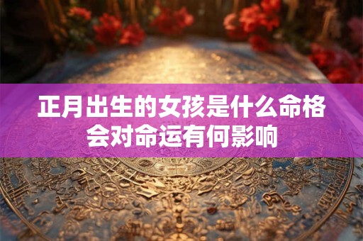 正月出生的女孩是什么命格会对命运有何影响 正月出生的女孩是什么命格会对命运有何影响