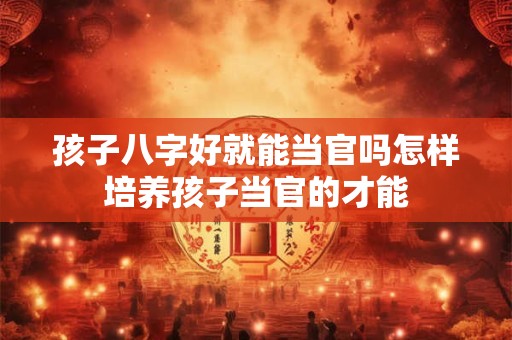 孩子八字好就能当官吗怎样培养孩子当官的才能