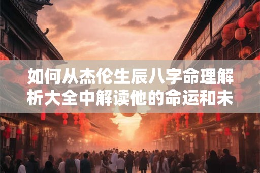如何从杰伦生辰八字命理解析大全中解读他的命运和未来