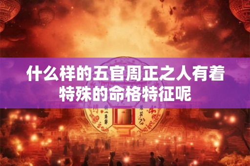 什么样的五官周正之人有着特殊的命格特征呢