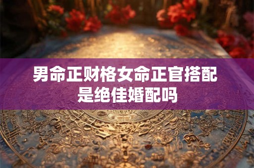 男命正财格女命正官搭配 是绝佳婚配吗