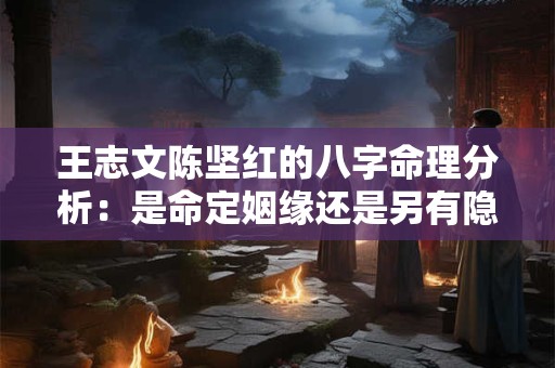 王志文陈坚红的八字命理分析：是命定姻缘还是另有隐情