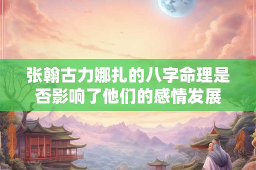 张翰古力娜扎的八字命理是否影响了他们的感情发展