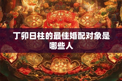丁卯日柱的最佳婚配对象是哪些人 丁卯日柱的最佳婚配对象是哪些人